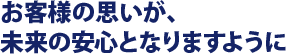 お客様の思いが、未来の安心となりますように