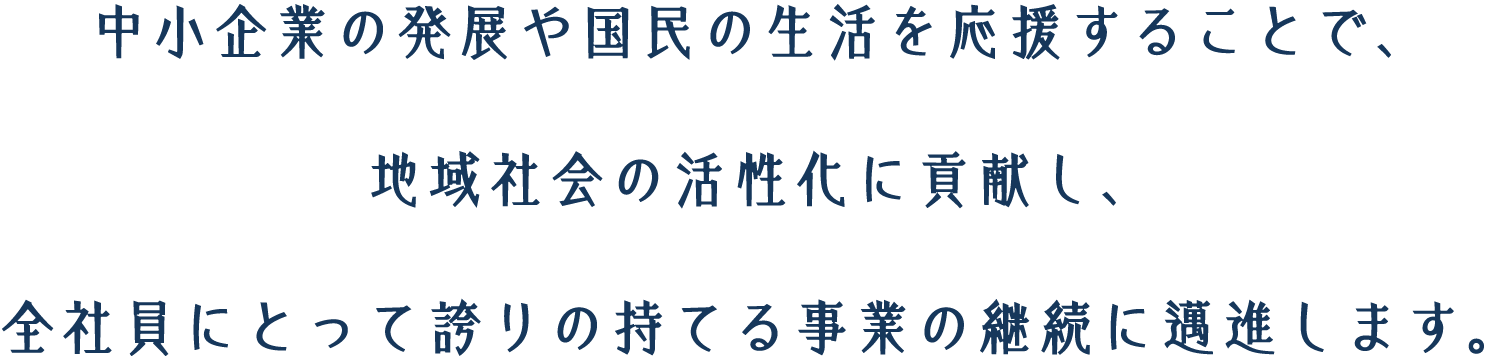 中小企業の発展や国民の生活を応援することで、地域社会の活性化に貢献し、全社員にとって誇りの持てる事業の継続に邁進します。