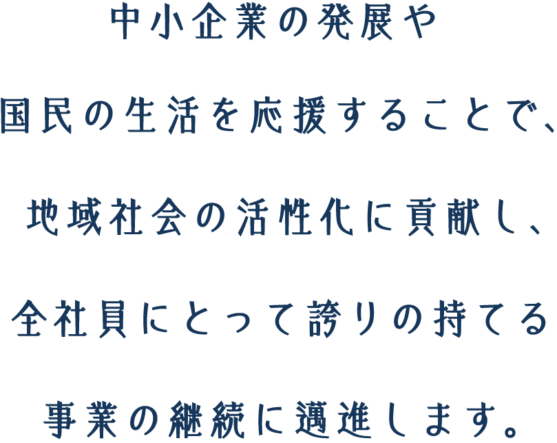 中小企業の発展や国民の生活を応援することで、地域社会の活性化に貢献し、全社員にとって誇りの持てる事業の継続に邁進します。